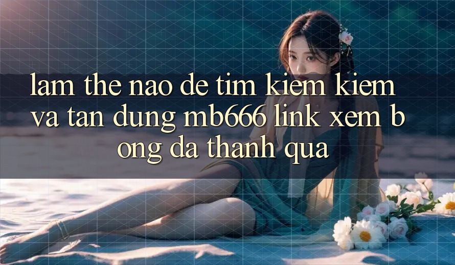 Làm Thế Nào Để Tìm kiếm Kiếm và Tận Dụng “MB666 Link Xem Bóng Đá” Thành quả?