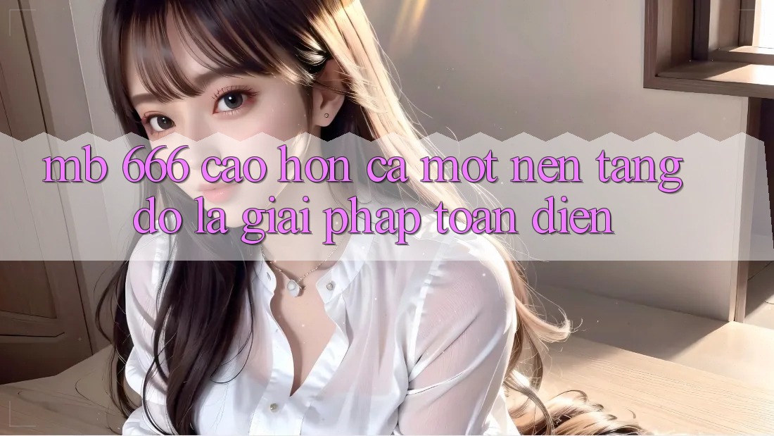 MB 666: Cao hơn Cả Một Nền Tảng – Đó Là Giải Pháp Toàn Diện