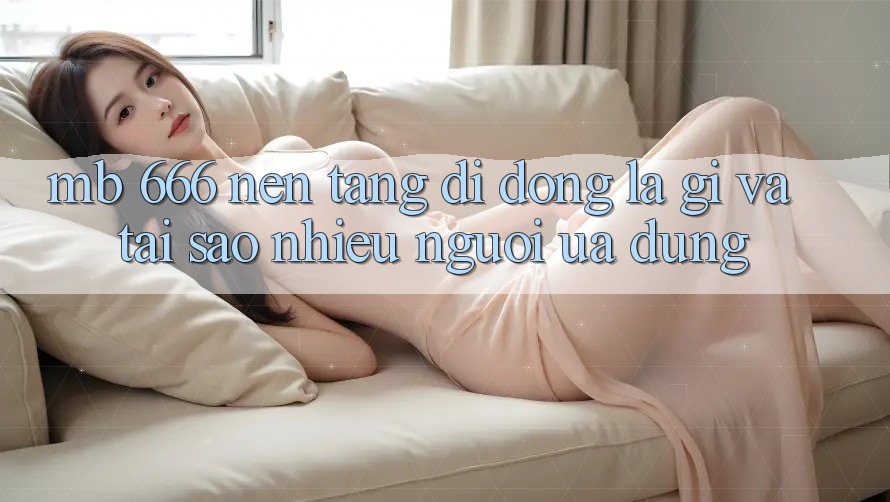 MB 666 nền tảng di động là gì và tại sao nhiều người ưa dùng?