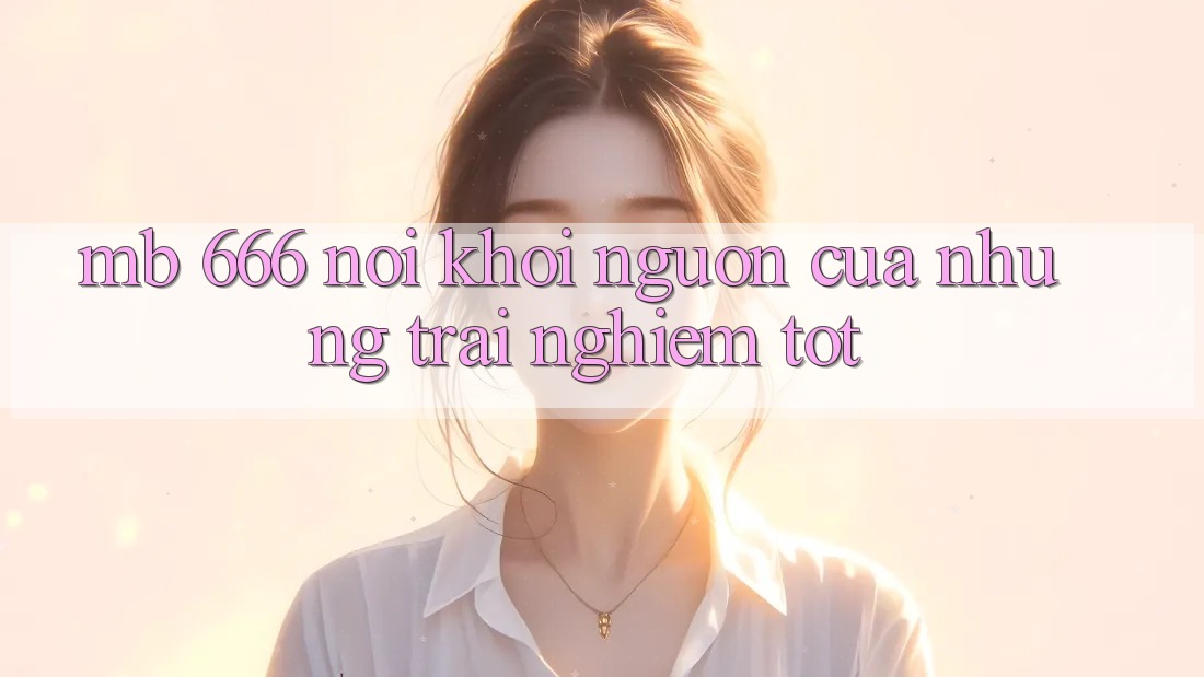 MB 666: Nơi Khởi Nguồn Của Những Trải Nghiệm Tốt