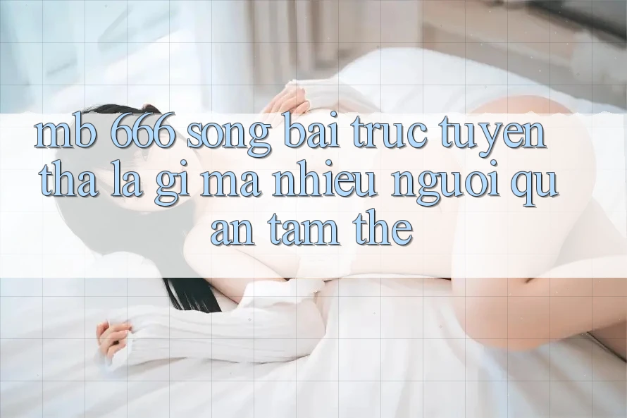 MB 666 Sòng bài trực tuyến Tha là gì mà nhiều người quan tâm thế?