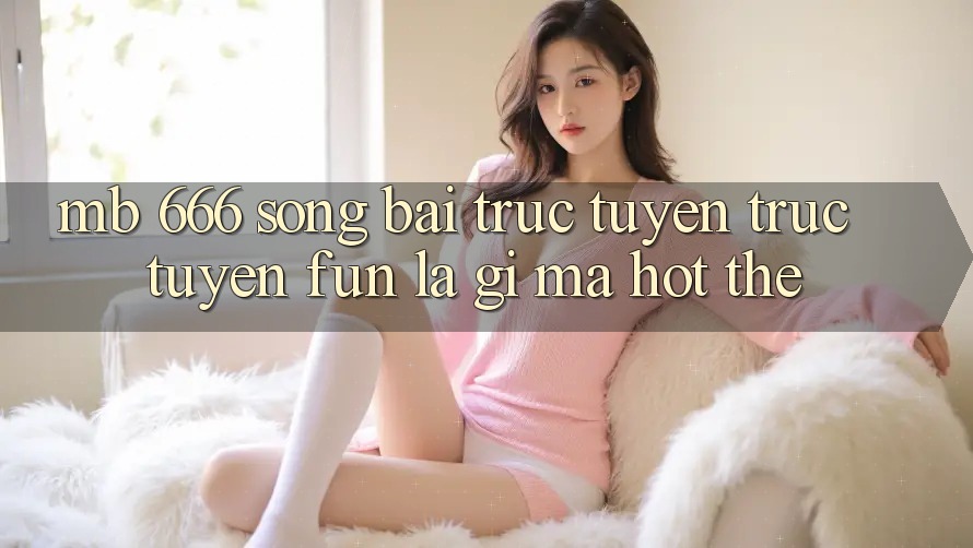 MB 666 Sòng bài trực tuyến trực tuyến Fun là gì mà hot thế? MB 666 Sòng bài trực tuyến trực tuyến Fun là gì mà hot thế?