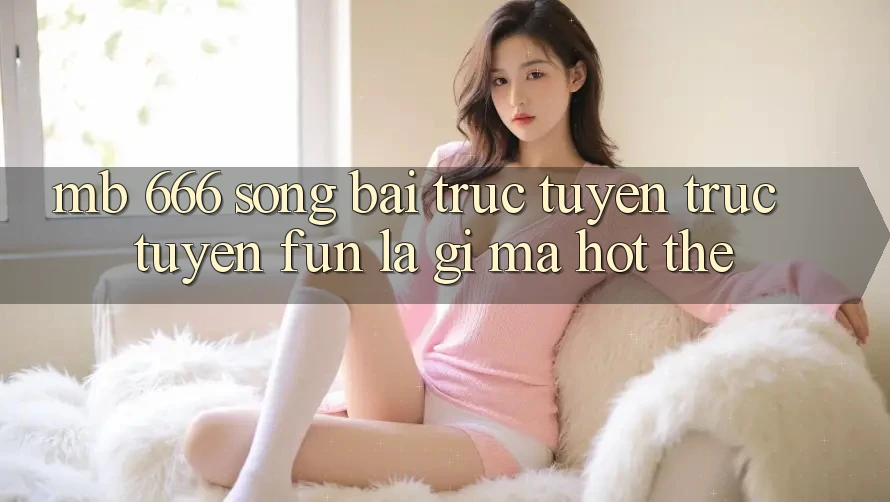 MB 666 Sòng bài trực tuyến trực tuyến Fun là gì mà hot thế?