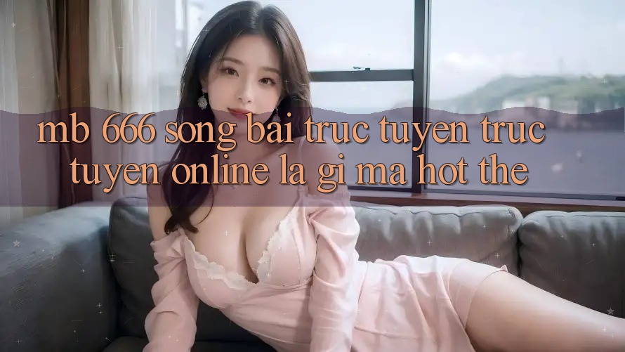 MB 666 Sòng bài trực tuyến trực tuyến Online là gì mà hot thế?