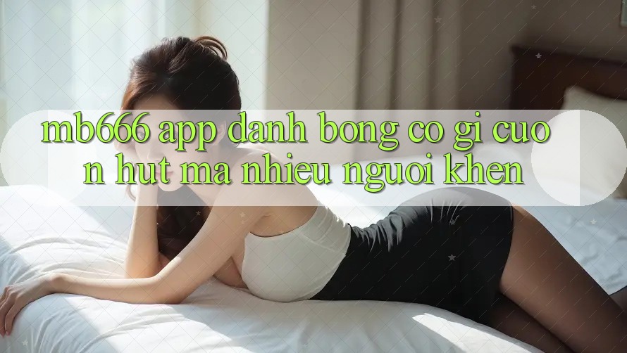 MB666 App Đánh Bóng có gì cuốn hút mà nhiều người khen?