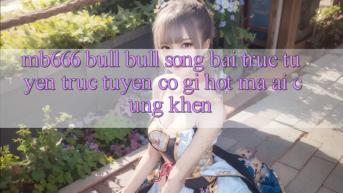 MB666 Bull Bull Sòng bài trực tuyến trực tuyến có gì hot mà ai cũng khen?