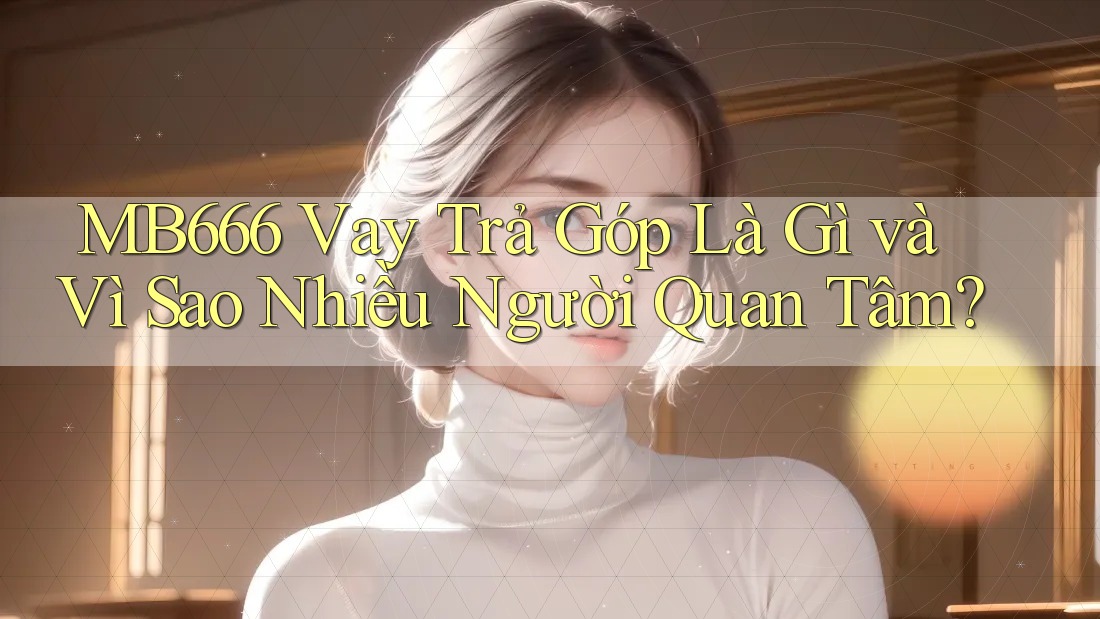 MB666 Vay Trả Góp Là Gì và Vì Sao Nhiều Người Quan Tâm?