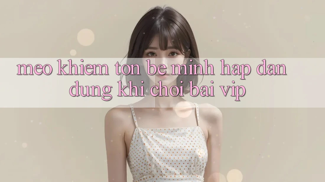 Mẹo khiêm tốn bé mình hấp dẫn dùng khi chơi bài VIP