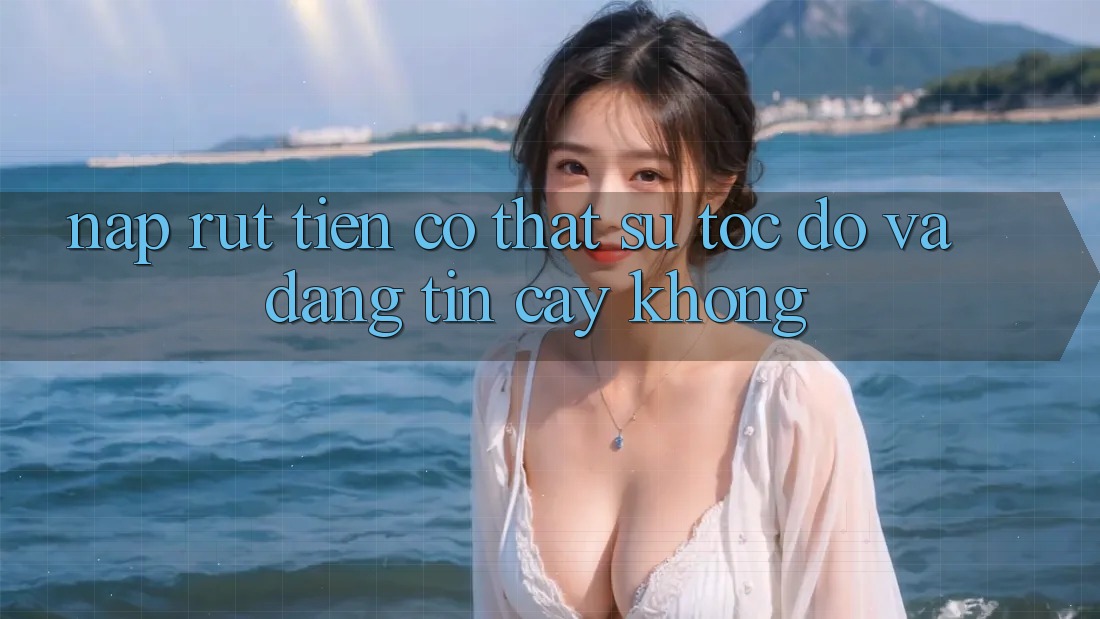 Nạp rút tiền có thật sự tốc độ và đáng tin cậy không?