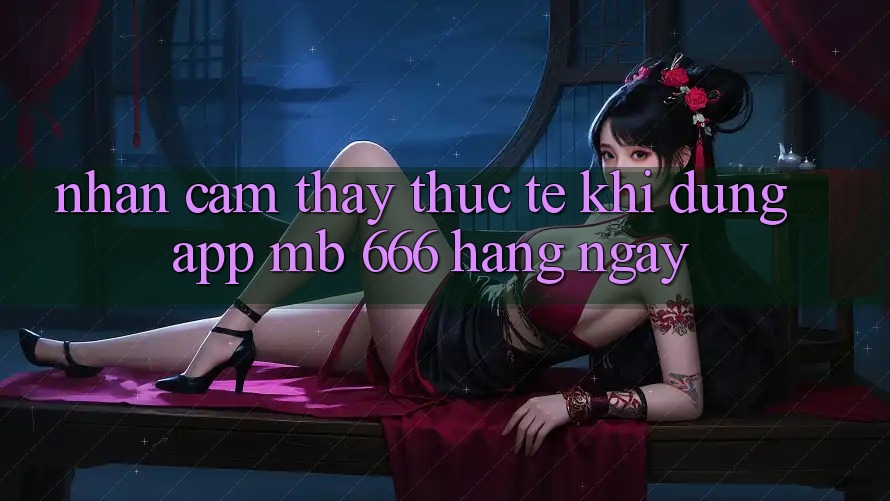 Nhận cảm thấy thực tế khi dùng app MB 666 hàng ngày