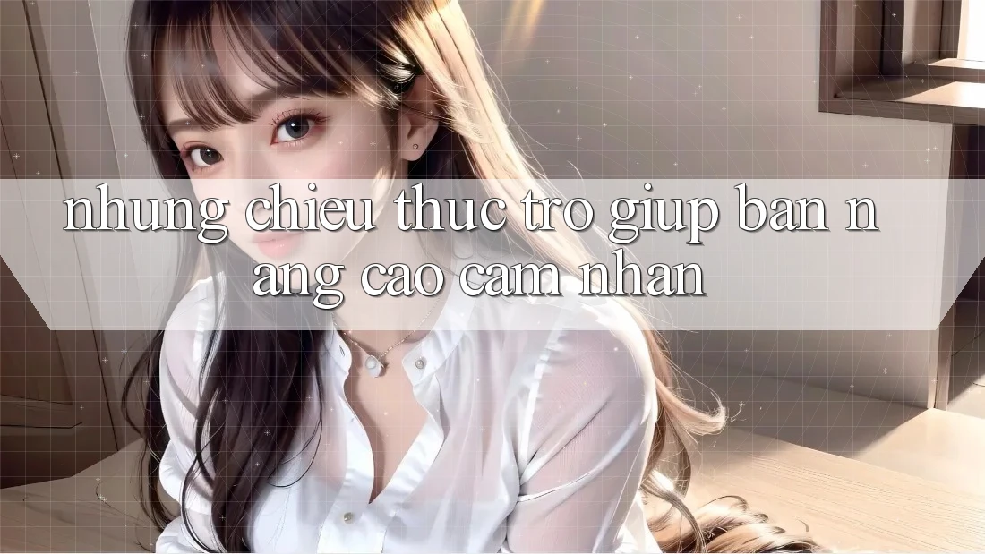 Những Chiêu Thức Trợ giúp Bạn Nâng Cao Cảm nhận