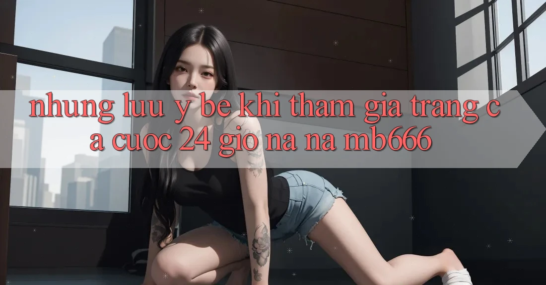Những lưu ý bé khi tham gia trang cá cược 24 giờ na ná MB666
