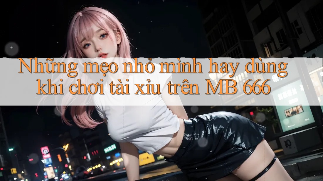 Những mẹo nhỏ mình hay dùng khi chơi tài xỉu trên MB 666