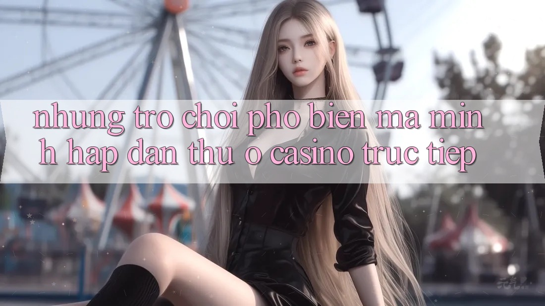 Những Trò Chơi Phổ Biến Mà Mình Hấp dẫn Thử Ở Casino Trực Tiếp