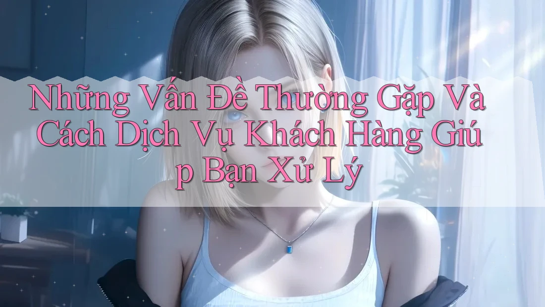 Những Vấn Đề Thường Gặp Và Cách Dịch Vụ Khách Hàng Giúp Bạn Xử Lý