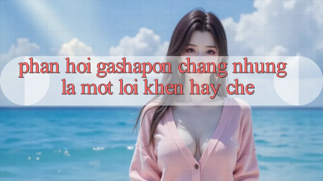 Phản Hồi Gashapon – Chẳng những Là Một Lời Khen Hay Chê