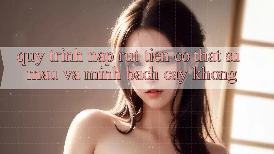 Quy trình nạp rút tiền có thật sự mau và minh bạch cậy không?
