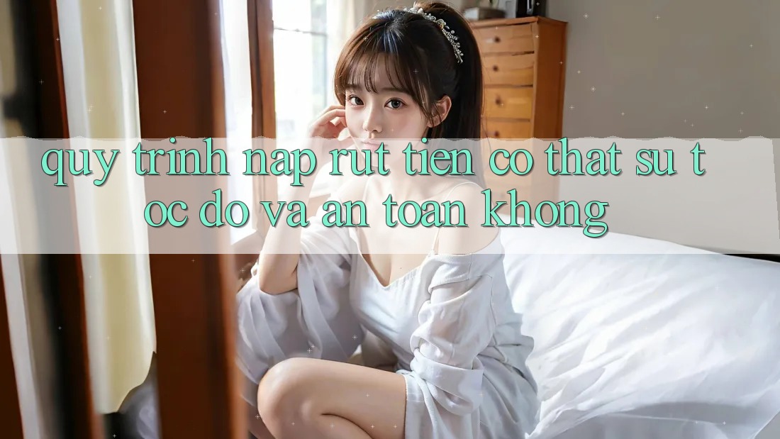 Quy trình nạp rút tiền có thật sự tốc độ và an toàn không?