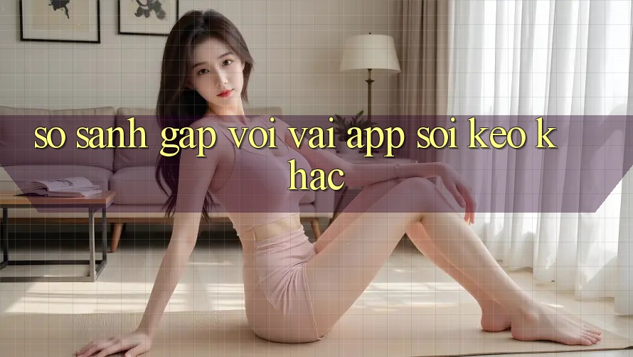 So sánh gấp với vài app soi kèo khác