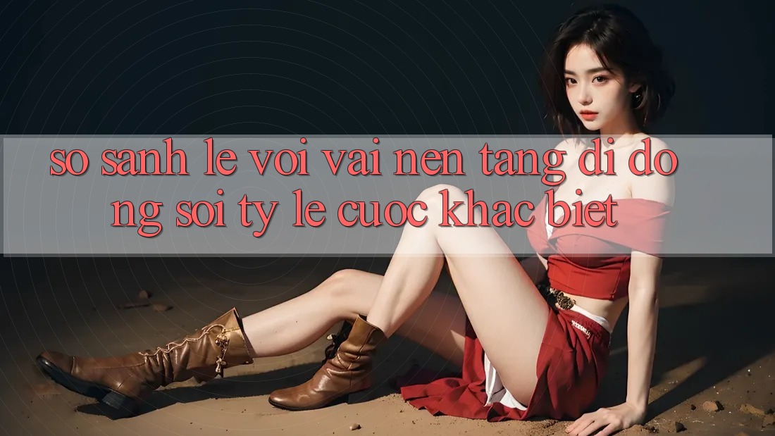 So sánh lẹ với vài nền tảng di động soi tỷ lệ cược khác biệt
