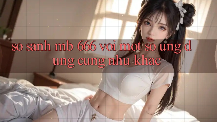 So sánh MB 666 với một số ứng dụng cũng như khác