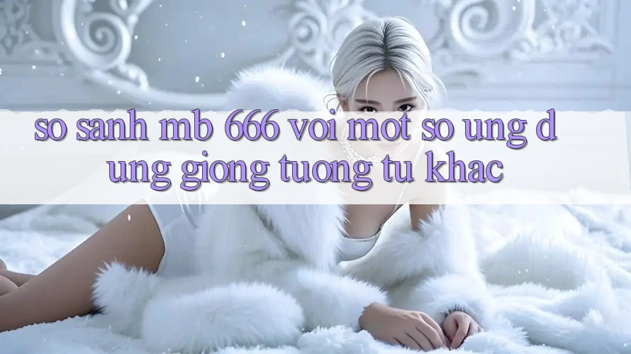 So sánh MB 666 với một số ứng dụng giống tương tự khác