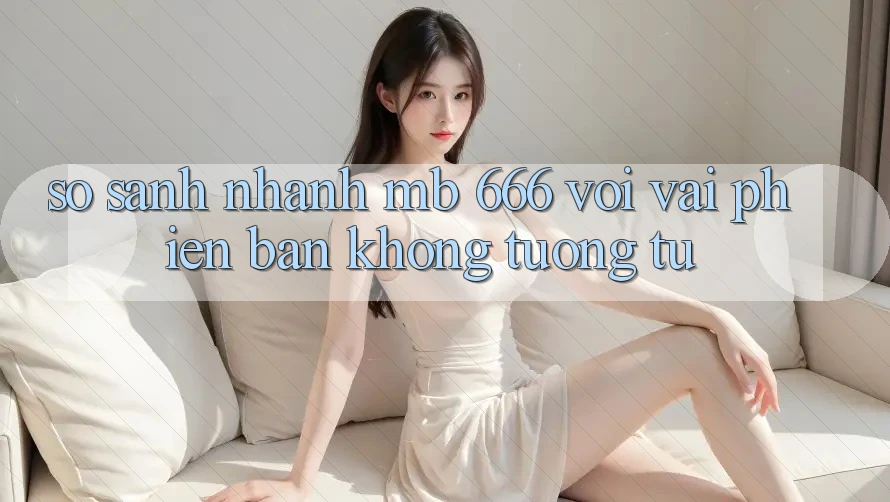 So sánh nhanh MB 666 với vài phiên bản không tương tự