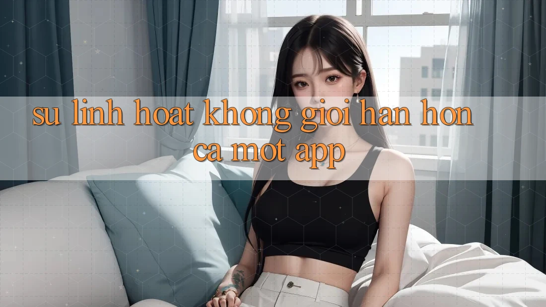 Sự Linh Hoạt Không Giới Hạn: Hơn Cả Một App