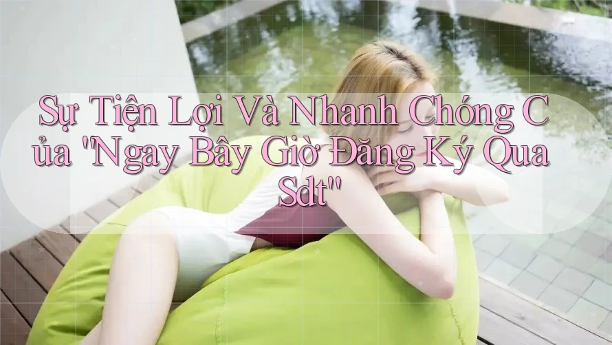 Sự Tiện Lợi Và Nhanh Chóng Của “Ngay Bây Giờ Đăng Ký Qua Sdt”