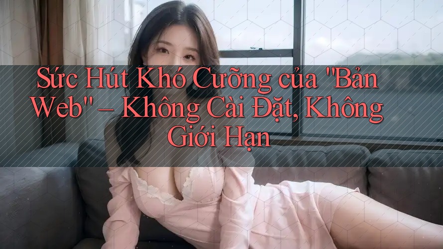 Sức Hút Khó Cưỡng của “Bản Web” – Không Cài Đặt, Không Giới Hạn
