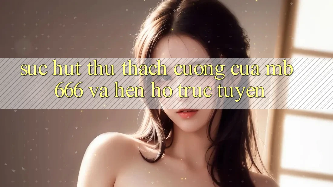 Sức Hút Thử thách Cưỡng của “Mb 666” và Hẹn Hò Trực Tuyến