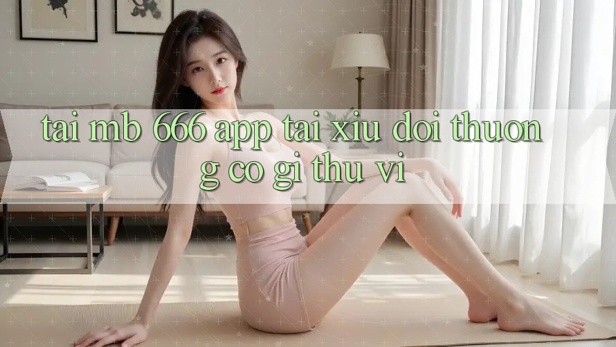 Tải MB 666 App Tài Xỉu Đổi Thưởng Có Gì Thú vị?
