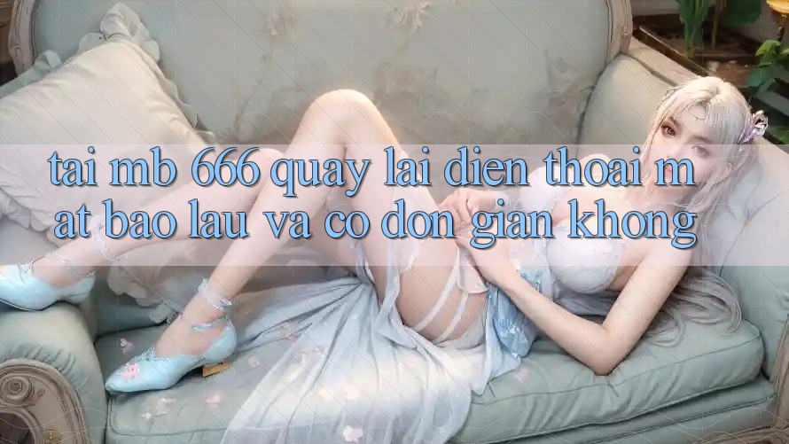 Tải MB 666 quay lại điện thoại mất bao lâu và có đơn giản không?