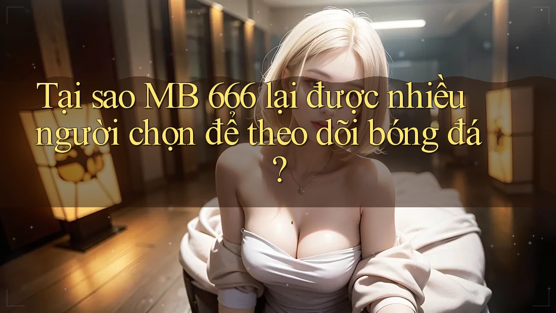 Tại sao MB 666 lại được nhiều người chọn để theo dõi bóng đá?