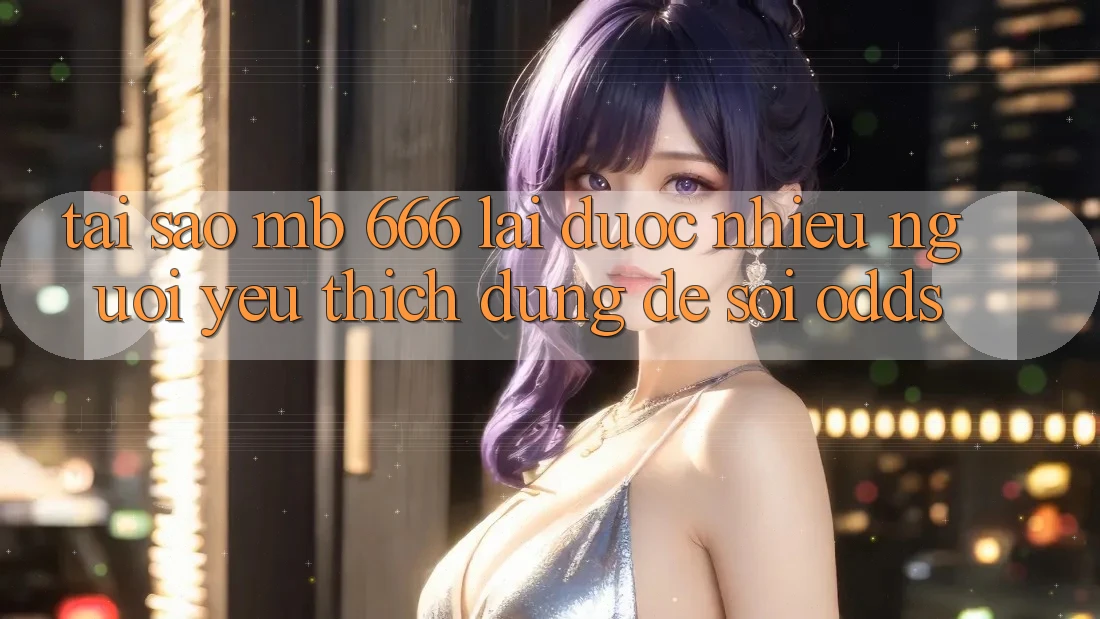 Tại sao MB 666 lại được nhiều người yêu thích dùng để soi odds?