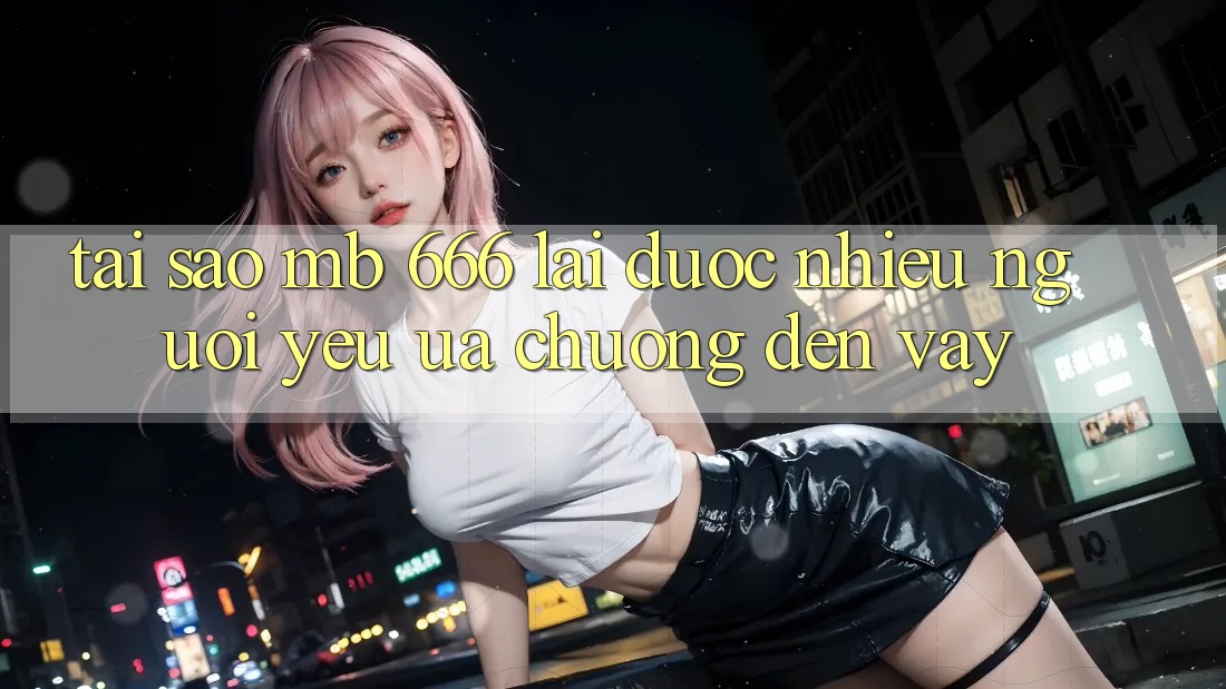 Tại sao MB 666 lại được nhiều người yêu ưa chuộng đến vậy?