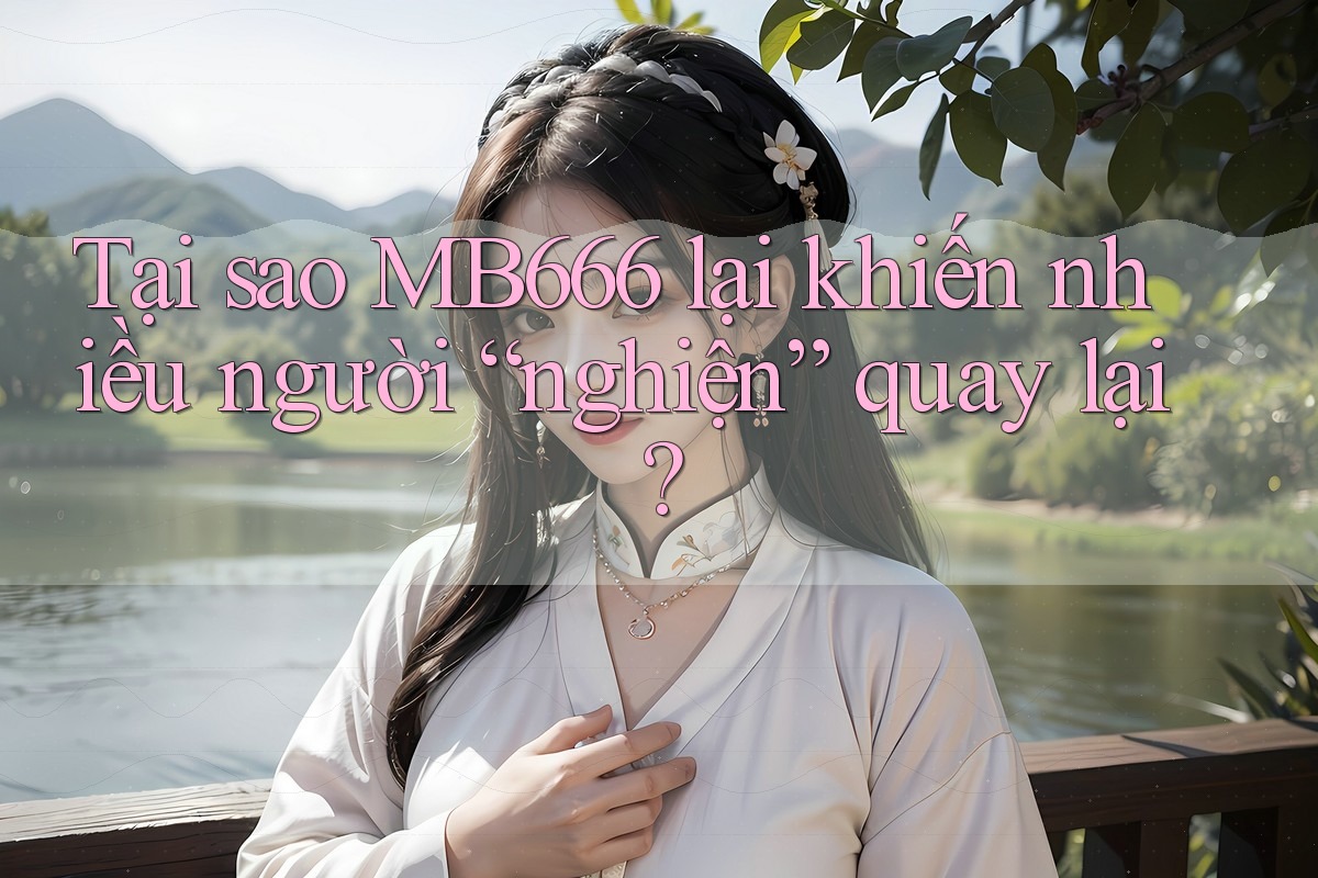 Tại sao MB666 lại khiến nhiều người “nghiện” quay lại?
