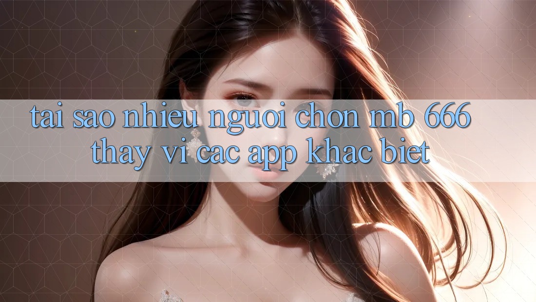Tại sao nhiều người chọn MB 666 thay vì các app khác biệt?