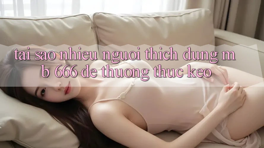 Tại sao nhiều người thích dùng MB 666 để thưởng thức kèo?