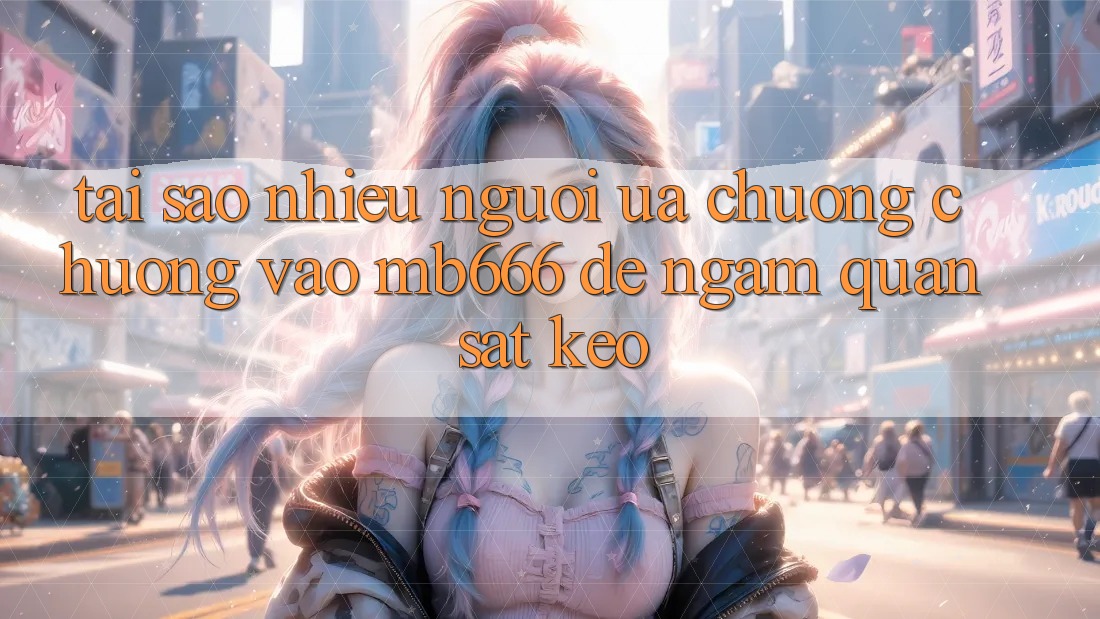Tại sao nhiều người ưa chuộng chuộng vào MB666 để ngắm quan sát kèo?