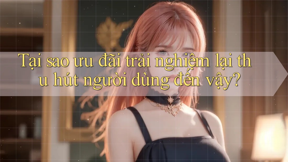 Tại sao ưu đãi trải nghiệm lại thu hút người dùng đến vậy?
