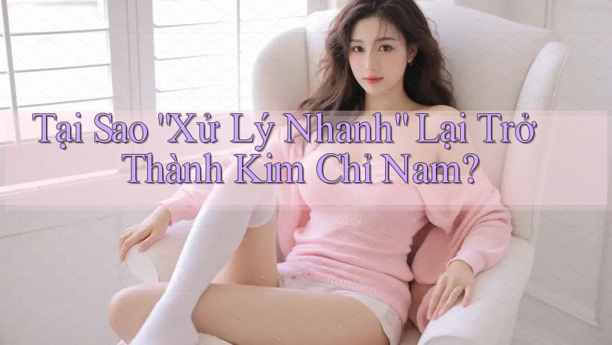 Tại Sao “Xử Lý Nhanh” Lại Trở Thành Kim Chỉ Nam?