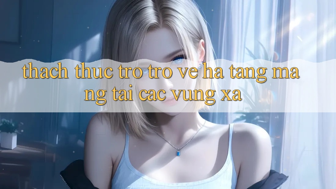 Thách thức trở trở về hạ tầng mạng tại các vùng xa