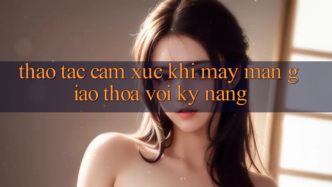 Thao tác & Cảm Xúc: Khi May Mắn Giao Thoa Với Kỹ Năng