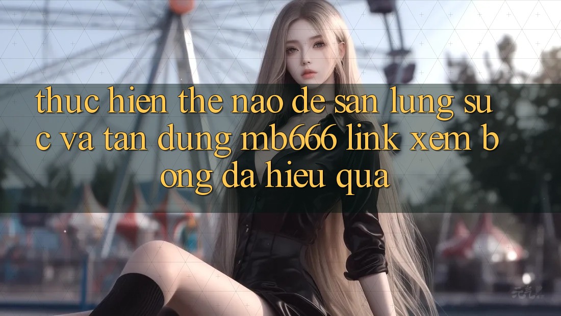 Thực hiện Thế Nào Để Săn lùng sục và Tận Dụng “MB666 Link Xem Bóng Đá” Hiệu Quả?