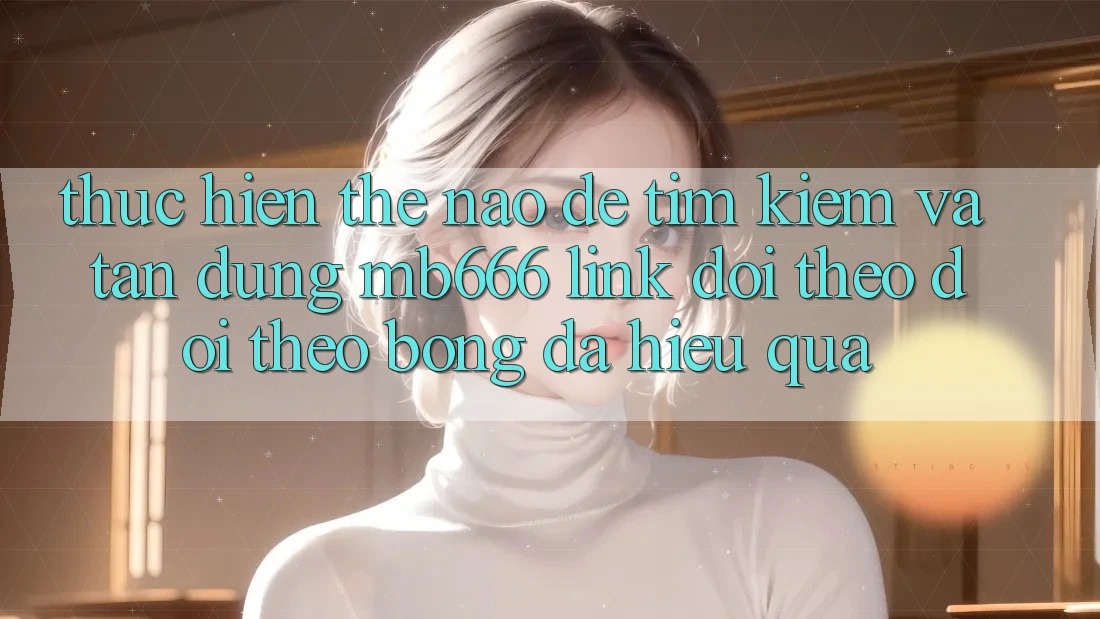 Thực hiện Thế Nào Để Tìm Kiếm và Tận Dụng “MB666 Link Dõi theo dõi theo Bóng Đá” Hiệu Quả?