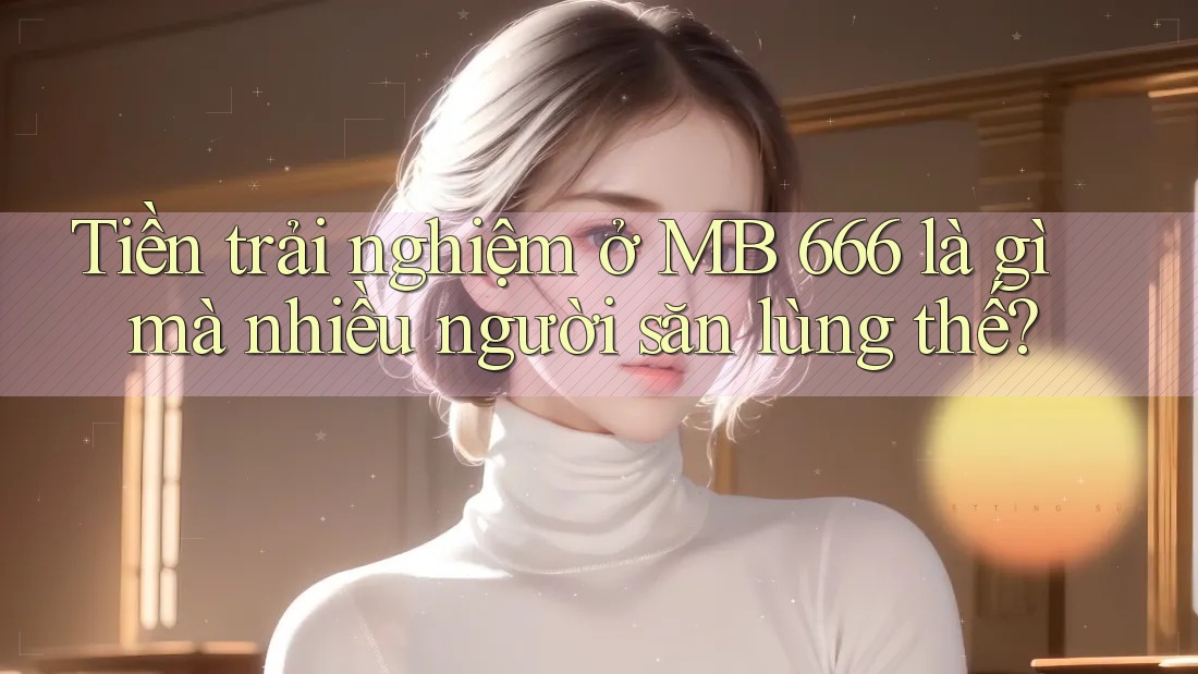 Tiền trải nghiệm ở MB 666 là gì mà nhiều người săn lùng thế?