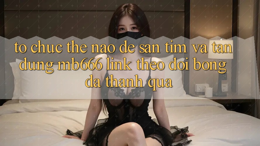 Tổ chức Thế Nào Để Săn tìm và Tận Dụng “MB666 Link Theo dõi Bóng Đá” Thành quả?