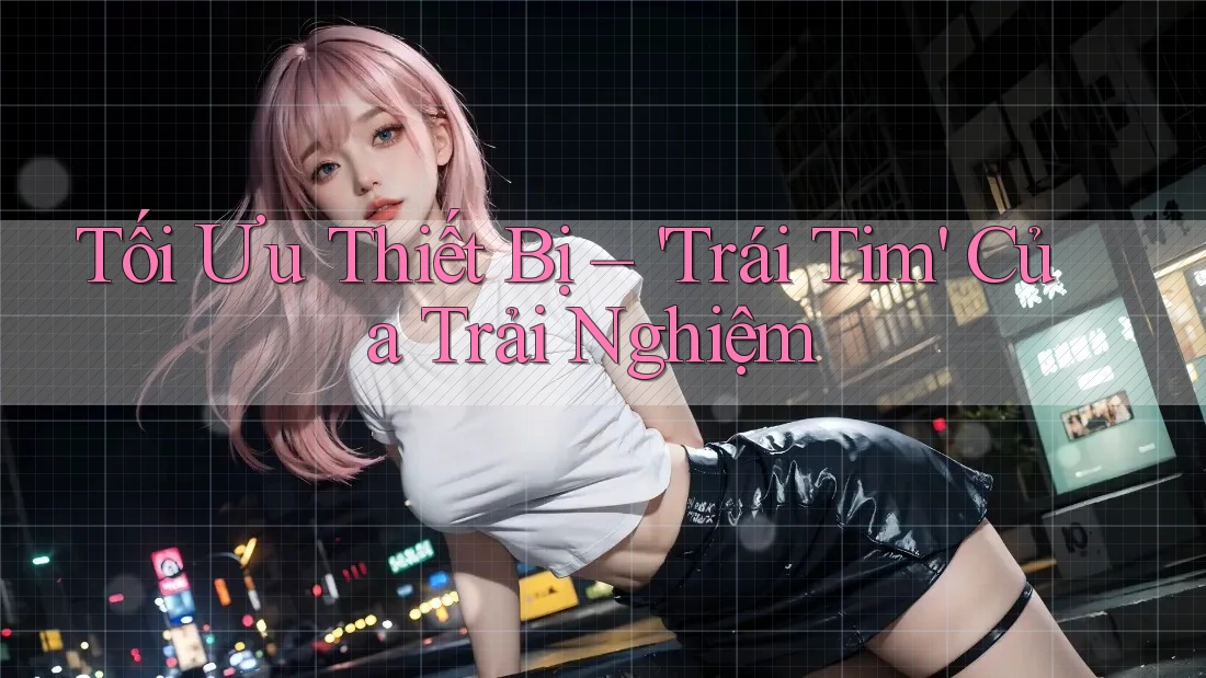 Tối Ưu Thiết Bị – 'Trái Tim' Của Trải Nghiệm