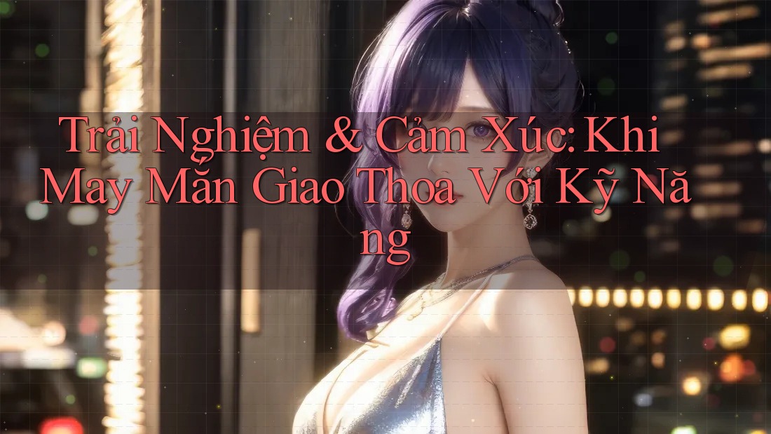 Trải Nghiệm & Cảm Xúc: Khi May Mắn Giao Thoa Với Kỹ Năng